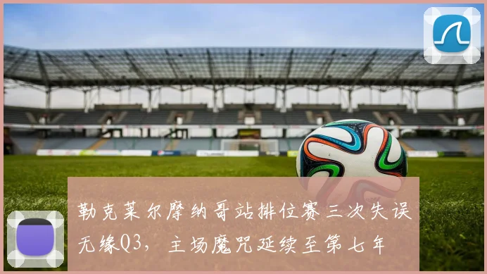 勒克莱尔摩纳哥站排位赛三次失误无缘Q3，主场魔咒延续至第七年