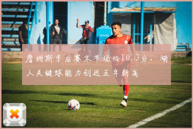 詹姆斯季后赛末节场均10.3分，湖人关键球能力创近五年新高