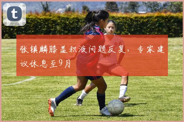 张镇麟膝盖积液问题反复，专家建议休息至9月